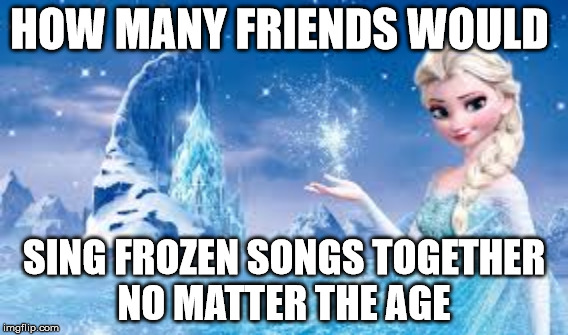 Frozen Meme 1 | HOW MANY FRIENDS WOULD; SING FROZEN SONGS TOGETHER NO MATTER THE AGE | image tagged in frozen | made w/ Imgflip meme maker