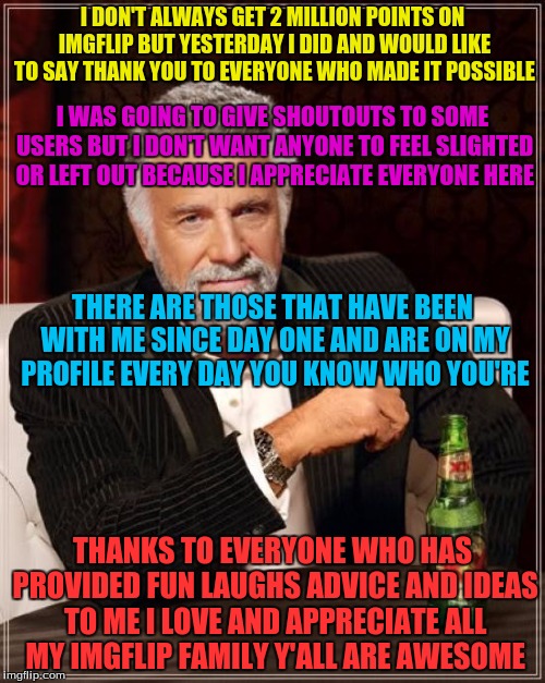 The Most Interesting Man In The World Meme | I DON'T ALWAYS GET 2 MILLION POINTS ON IMGFLIP BUT YESTERDAY I DID AND WOULD LIKE TO SAY THANK YOU TO EVERYONE WHO MADE IT POSSIBLE; I WAS GOING TO GIVE SHOUTOUTS TO SOME USERS BUT I DON'T WANT ANYONE TO FEEL SLIGHTED OR LEFT OUT BECAUSE I APPRECIATE EVERYONE HERE; THERE ARE THOSE THAT HAVE BEEN WITH ME SINCE DAY ONE AND ARE ON MY PROFILE EVERY DAY YOU KNOW WHO YOU'RE; THANKS TO EVERYONE WHO HAS PROVIDED FUN LAUGHS ADVICE AND IDEAS TO ME I LOVE AND APPRECIATE ALL MY IMGFLIP FAMILY Y'ALL ARE AWESOME | image tagged in memes,the most interesting man in the world | made w/ Imgflip meme maker