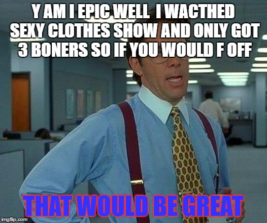 That Would Be Great Meme | Y AM I EPIC WELL  I WACTHED SEXY CLOTHES SHOW AND ONLY GOT 3 BONERS SO IF YOU WOULD F OFF; THAT WOULD BE GREAT | image tagged in memes,that would be great | made w/ Imgflip meme maker