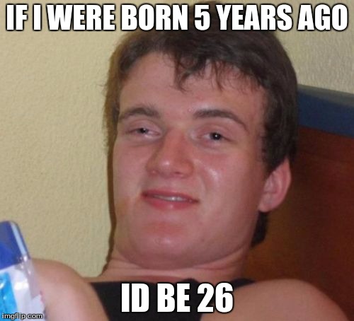 10 Guy | IF I WERE BORN 5 YEARS AGO; ID BE 26 | image tagged in memes,10 guy | made w/ Imgflip meme maker