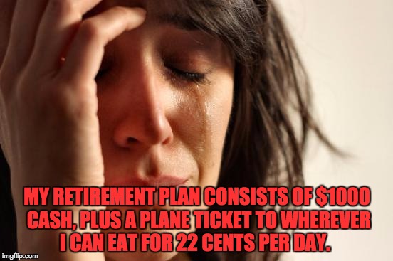 First World Problems | MY RETIREMENT PLAN CONSISTS OF $1000 CASH, PLUS A PLANE TICKET TO WHEREVER I CAN EAT FOR 22 CENTS PER DAY. | image tagged in memes,first world problems | made w/ Imgflip meme maker