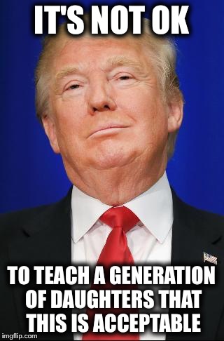 IT'S NOT OK; TO TEACH A GENERATION OF DAUGHTERS THAT THIS IS ACCEPTABLE | image tagged in trump | made w/ Imgflip meme maker