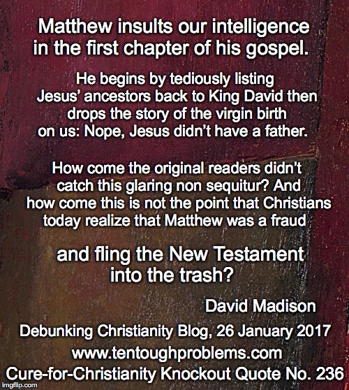 CCCQ No 236, Madison, Matthew insults our intelligence in the first chapter of his gospel | Matthew insults our intelligence in the first chapter of his gospel. He begins by tediously listing Jesus’ ancestors back to King David then drops the story of the virgin birth on us: Nope, Jesus didn’t have a father. How come the original readers didn’t catch this glaring non sequitur? And how come this is not the point that Christians today realize that Matthew was a fraud; and fling the New Testament into the trash? David Madison; Debunking Christianity Blog, 26 January 2017; Cure-for-Christianity Knockout Quote No. 236; www.tentoughproblems.com | image tagged in memes,atheism,david madison,anti-religion,humanism | made w/ Imgflip meme maker