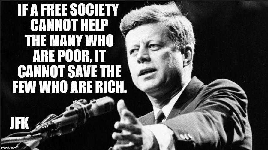 JFK | IF A FREE SOCIETY CANNOT HELP THE MANY WHO ARE POOR, IT CANNOT SAVE THE FEW WHO ARE RICH. JFK | image tagged in jfk | made w/ Imgflip meme maker