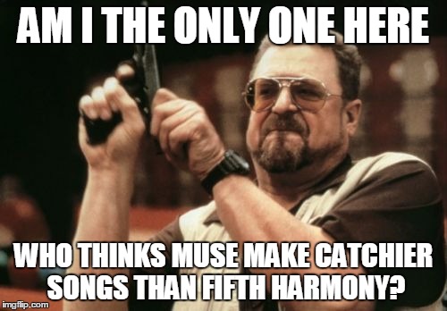 Muse > 5H | AM I THE ONLY ONE HERE; WHO THINKS MUSE MAKE CATCHIER SONGS THAN FIFTH HARMONY? | image tagged in memes,am i the only one around here,muse,fifth harmony | made w/ Imgflip meme maker
