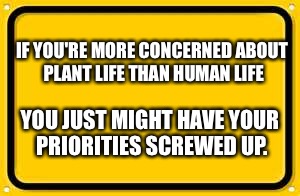 Blank Yellow Sign | IF YOU'RE MORE CONCERNED ABOUT PLANT LIFE THAN HUMAN LIFE; YOU JUST MIGHT HAVE YOUR PRIORITIES SCREWED UP. | image tagged in memes,blank yellow sign | made w/ Imgflip meme maker