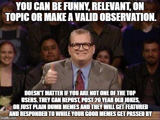 Drew Carey  | YOU CAN BE FUNNY, RELEVANT, ON TOPIC OR MAKE A VALID OBSERVATION. DOESN'T MATTER IF YOU ARE NOT ONE OF THE TOP USERS. THEY CAN REPOST, POST 20 YEAR OLD JOKES, OR JUST PLAIN DUMB MEMES AND THEY WILL GET FEATURED AND RESPONDED TO WHILE YOUR GOOD MEMES GET PASSED BY | image tagged in drew carey | made w/ Imgflip meme maker