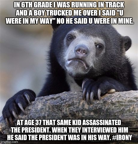 Confession Bear | IN 6TH GRADE I WAS RUNNING IN TRACK AND A BOY TRUCKED ME OVER I SAID "U WERE IN MY WAY" NO HE SAID U WERE IN MINE. AT AGE 37 THAT SAME KID ASSASSINATED THE PRESIDENT. WHEN THEY INTERVIEWED HIM HE SAID THE PRESIDENT WAS IN HIS WAY. #IRONY | image tagged in memes,confession bear | made w/ Imgflip meme maker