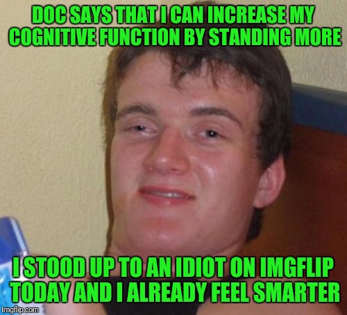 Y'all need to stand more. | DOC SAYS THAT I CAN INCREASE MY COGNITIVE FUNCTION BY STANDING MORE; I STOOD UP TO AN IDIOT ON IMGFLIP TODAY AND I ALREADY FEEL SMARTER | image tagged in memes,10 guy | made w/ Imgflip meme maker