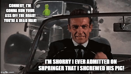 Connery vs Kermit | CONNERY,  I'M GONNA RUN YOUR ASS OFF THE ROAD! YOU'RE A DEAD MAN! I'M SHORRY I EVER ADMITTED ON SHPRINGER THAT I SHCREWED HIS PIG! | image tagged in connery vs kermit | made w/ Imgflip meme maker