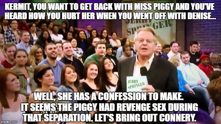 KERMIT, YOU WANT TO GET BACK WITH MISS PIGGY AND YOU'VE HEARD HOW YOU HURT HER WHEN YOU WENT OFF WITH DENISE... WELL, SHE HAS A CONFESSION TO MAKE. IT SEEMS THE PIGGY HAD REVENGE SEX DURING THAT SEPARATION. LET'S BRING OUT CONNERY. | image tagged in springer | made w/ Imgflip meme maker