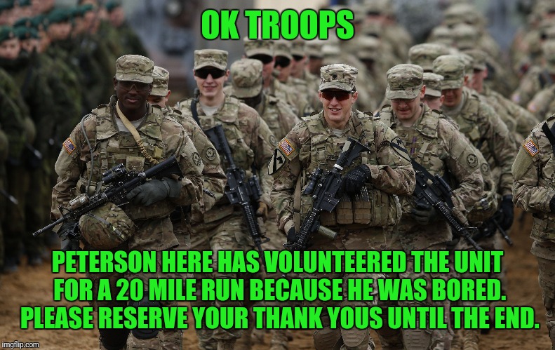 OK TROOPS PETERSON HERE HAS VOLUNTEERED THE UNIT FOR A 20 MILE RUN BECAUSE HE WAS BORED. PLEASE RESERVE YOUR THANK YOUS UNTIL THE END. | made w/ Imgflip meme maker