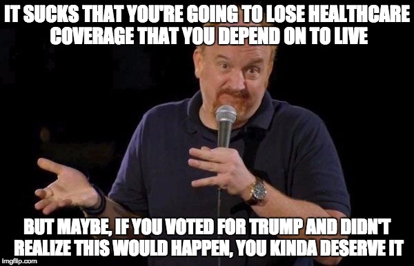 Louis ck but maybe | IT SUCKS THAT YOU'RE GOING TO LOSE HEALTHCARE COVERAGE THAT YOU DEPEND ON TO LIVE; BUT MAYBE, IF YOU VOTED FOR TRUMP AND DIDN'T REALIZE THIS WOULD HAPPEN, YOU KINDA DESERVE IT | image tagged in louis ck but maybe | made w/ Imgflip meme maker