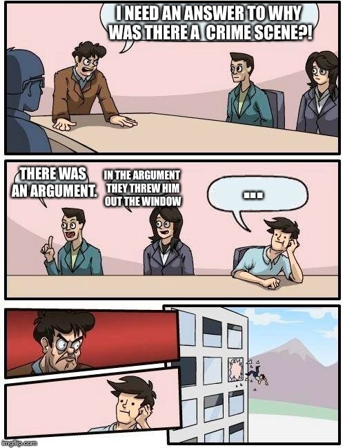 Boardroom Meeting Suggestion | I NEED AN ANSWER TO WHY WAS THERE A  CRIME SCENE?! ... THERE WAS AN ARGUMENT. IN THE ARGUMENT THEY THREW HIM OUT THE WINDOW | image tagged in memes,boardroom meeting suggestion | made w/ Imgflip meme maker