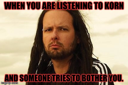 korn | WHEN YOU ARE LISTENING TO KORN; AND SOMEONE TRIES TO BOTHER YOU. | image tagged in korn | made w/ Imgflip meme maker