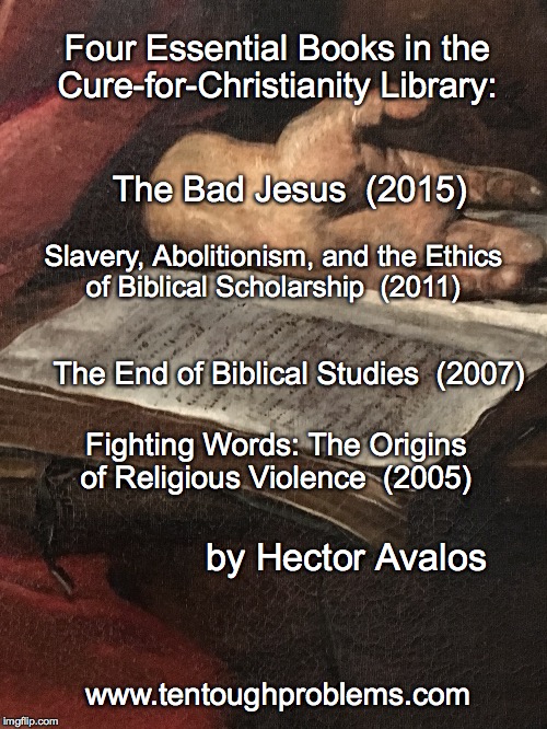 EssCCL No 7, Avalos, four titles | Four Essential Books in the Cure-for-Christianity Library:; The Bad Jesus  (2015); Slavery, Abolitionism, and the Ethics of Biblical Scholarship  (2011); The End of Biblical Studies  (2007); Fighting Words: The Origins of Religious Violence  (2005); by Hector Avalos; www.tentoughproblems.com | image tagged in memes,atheism,david madison,anti-religion,humanism | made w/ Imgflip meme maker