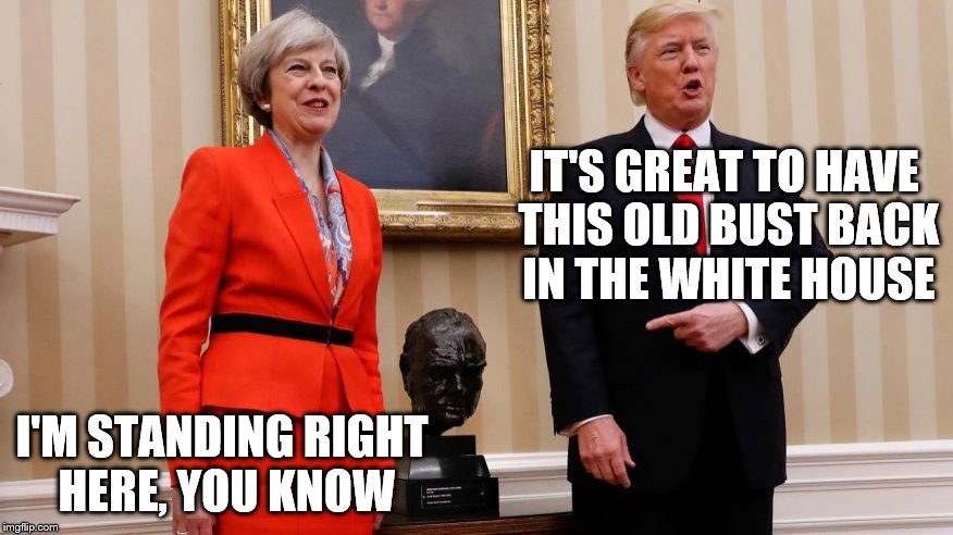 I don't know what "bust" means over there, but over here... | IT'S GREAT TO HAVE THIS OLD BUST BACK IN THE WHITE HOUSE; I'M STANDING RIGHT HERE, YOU KNOW | image tagged in trump may churchill,donald trump | made w/ Imgflip meme maker