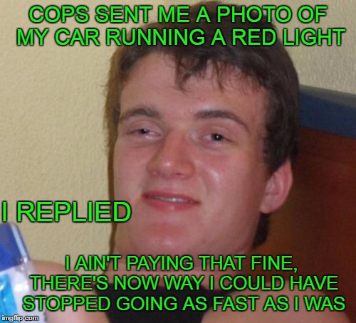 I just opened the envelope. First ticket I've gotten since I was 16. I've only run a couple red lights in my whole life. | COPS SENT ME A PHOTO OF MY CAR RUNNING A RED LIGHT; I REPLIED; I AIN'T PAYING THAT FINE, THERE'S NOW WAY I COULD HAVE STOPPED GOING AS FAST AS I WAS | image tagged in memes,10 guy | made w/ Imgflip meme maker