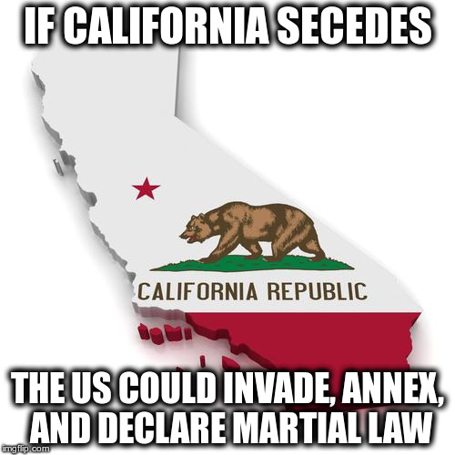 Calexit: Go Ahead And Go! | IF CALIFORNIA SECEDES; THE US COULD INVADE, ANNEX, AND DECLARE MARTIAL LAW | image tagged in california | made w/ Imgflip meme maker