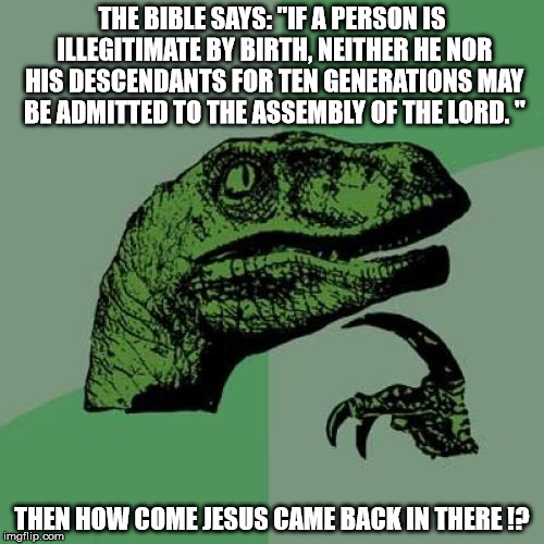 Food For tough...!! | THE BIBLE SAYS: "IF A PERSON IS ILLEGITIMATE BY BIRTH, NEITHER HE NOR HIS DESCENDANTS FOR TEN GENERATIONS MAY BE ADMITTED TO THE ASSEMBLY OF THE LORD.
"; THEN HOW COME JESUS CAME BACK IN THERE !? | image tagged in memes,philosoraptor,jesus,religion,christianity,anti-religion | made w/ Imgflip meme maker