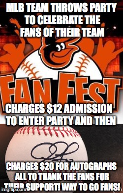 Baltimore Orioles Fan Fest 2017 no ripoff here! | MLB TEAM THROWS PARTY TO CELEBRATE THE FANS OF THEIR TEAM; CHARGES $12 ADMISSION  TO ENTER PARTY AND THEN; CHARGES $20 FOR AUTOGRAPHS ALL TO THANK THE FANS FOR THEIR SUPPORT! WAY TO GO FANS! | image tagged in mlb,baseball,baltimore | made w/ Imgflip meme maker