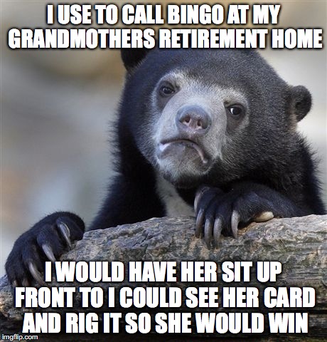Confession Bear Meme | I USE TO CALL BINGO AT MY GRANDMOTHERS RETIREMENT HOME; I WOULD HAVE HER SIT UP FRONT TO I COULD SEE HER CARD AND RIG IT SO SHE WOULD WIN | image tagged in memes,confession bear | made w/ Imgflip meme maker
