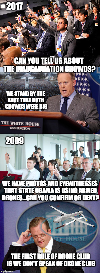 The White House refusing to tell the truth on something...say it ain't so | 2017; CAN YOU TELL US ABOUT THE INAUGAURATION CROWDS? WE STAND BY THE FACT THAT BOTH CROWDS WERE BIG; 2009; WE HAVE PHOTOS AND EYEWITNESSES THAT STATE OBAMA IS USING ARMED DRONES...CAN YOU CONFIRM OR DENY? THE FIRST RULE OF DRONE CLUB IS WE DON'T SPEAK OF DRONE CLUB | image tagged in liberal bias,biased media,obama drone,press,way back machine | made w/ Imgflip meme maker