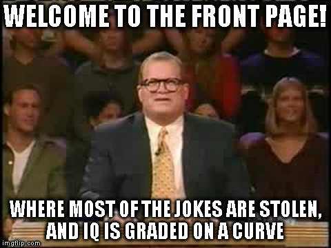 Who's line is it anyway | WELCOME TO THE FRONT PAGE! WHERE MOST OF THE JOKES ARE STOLEN, AND IQ IS GRADED ON A CURVE | image tagged in who's line is it anyway | made w/ Imgflip meme maker
