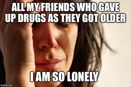 First World Problems Meme | ALL MY FRIENDS WHO GAVE UP DRUGS AS THEY GOT OLDER; I AM SO LONELY | image tagged in memes,first world problems | made w/ Imgflip meme maker