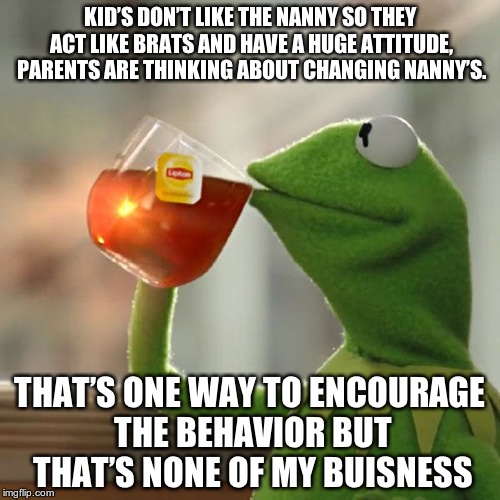 But That's None Of My Business Meme | KID’S DON’T LIKE THE NANNY SO THEY ACT LIKE BRATS AND HAVE A HUGE ATTITUDE, PARENTS ARE THINKING ABOUT CHANGING NANNY’S. THAT’S ONE WAY TO ENCOURAGE THE BEHAVIOR BUT THAT’S NONE OF MY BUISNESS | image tagged in memes,but thats none of my business,kermit the frog | made w/ Imgflip meme maker