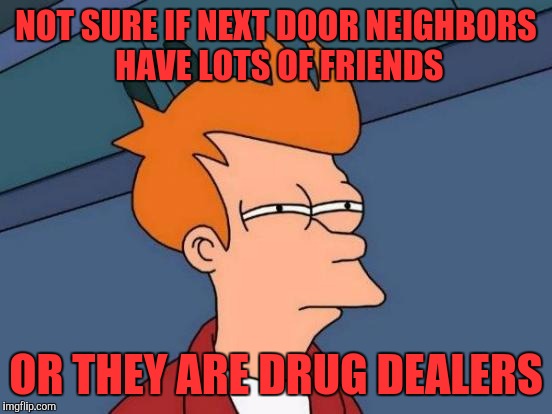 Futurama Fry | NOT SURE IF NEXT DOOR NEIGHBORS HAVE LOTS OF FRIENDS; OR THEY ARE DRUG DEALERS | image tagged in memes,futurama fry | made w/ Imgflip meme maker