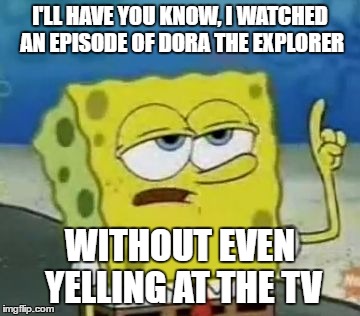 I'll Have You Know Spongebob Meme | I'LL HAVE YOU KNOW, I WATCHED AN EPISODE OF DORA THE EXPLORER; WITHOUT EVEN YELLING AT THE TV | image tagged in memes,ill have you know spongebob | made w/ Imgflip meme maker