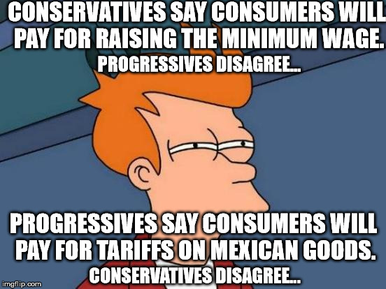 Hypocrisy from both sides?
Inconceivable!! | CONSERVATIVES SAY CONSUMERS WILL PAY FOR RAISING THE MINIMUM WAGE. PROGRESSIVES DISAGREE... PROGRESSIVES SAY CONSUMERS WILL PAY FOR TARIFFS ON MEXICAN GOODS. CONSERVATIVES DISAGREE... | image tagged in memes,futurama fry | made w/ Imgflip meme maker