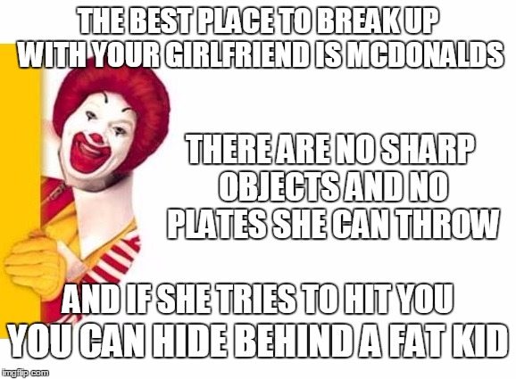 McOutta Here | THE BEST PLACE TO BREAK UP WITH YOUR GIRLFRIEND IS MCDONALDS; THERE ARE NO SHARP OBJECTS AND NO PLATES SHE CAN THROW; AND IF SHE TRIES TO HIT YOU; YOU CAN HIDE BEHIND A FAT KID | image tagged in ronald mcdonald,joke | made w/ Imgflip meme maker