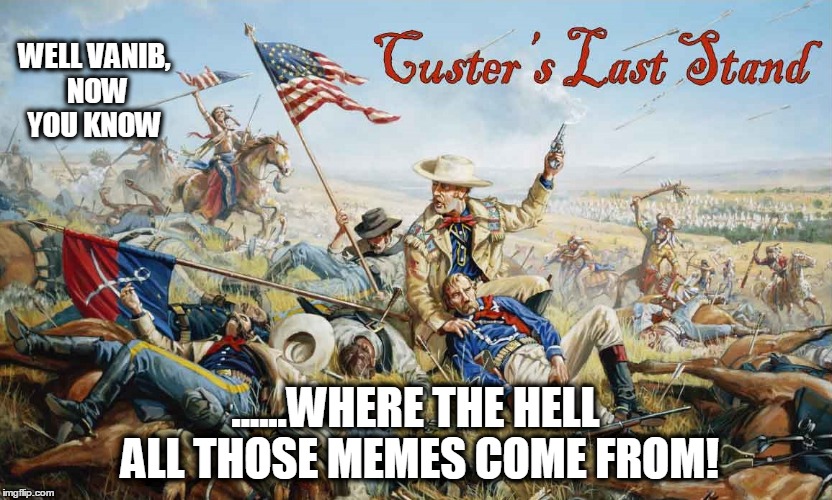 WELL VANIB, NOW YOU KNOW; ......WHERE THE HELL ALL THOSE MEMES COME FROM! | image tagged in custer's last stand | made w/ Imgflip meme maker