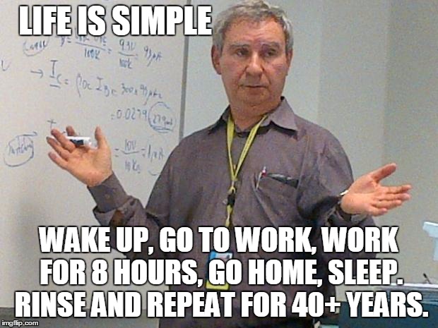 simple explanation professor | LIFE IS SIMPLE; WAKE UP, GO TO WORK, WORK FOR 8 HOURS, GO HOME, SLEEP. RINSE AND REPEAT FOR 40+ YEARS. | image tagged in simple explanation professor | made w/ Imgflip meme maker