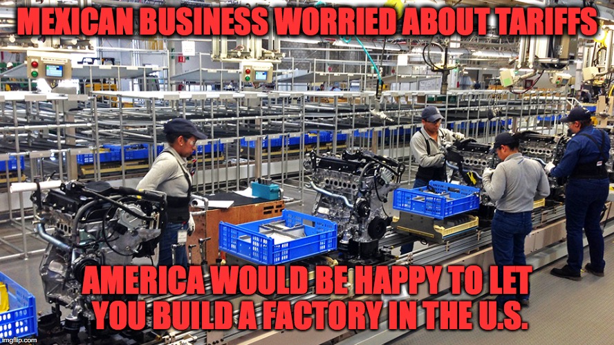 MEXICAN BUSINESS WORRIED ABOUT TARIFFS; AMERICA WOULD BE HAPPY TO LET YOU BUILD A FACTORY IN THE U.S. | image tagged in 10jpg | made w/ Imgflip meme maker