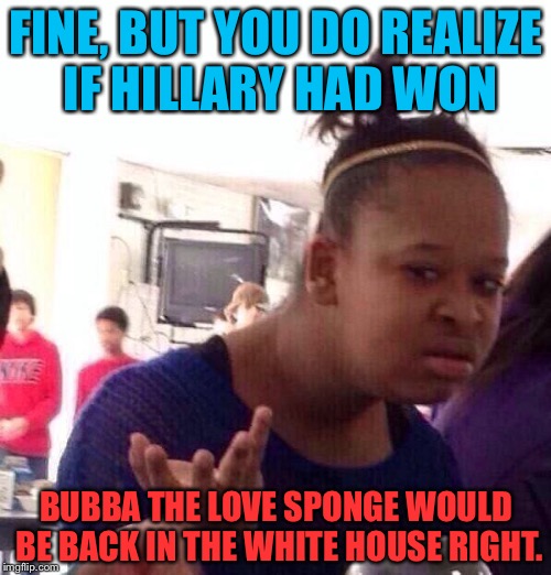 Black Girl Wat Meme | FINE, BUT YOU DO REALIZE IF HILLARY HAD WON BUBBA THE LOVE SPONGE WOULD BE BACK IN THE WHITE HOUSE RIGHT. | image tagged in memes,black girl wat | made w/ Imgflip meme maker