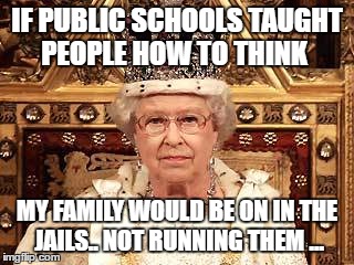 Queen of England | IF PUBLIC SCHOOLS TAUGHT PEOPLE HOW TO THINK; MY FAMILY WOULD BE ON IN THE JAILS.. NOT RUNNING THEM ... | image tagged in queen of england | made w/ Imgflip meme maker
