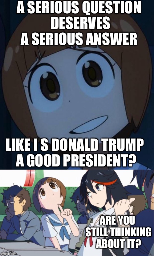 She is right  | A SERIOUS QUESTION DESERVES A SERIOUS ANSWER; LIKE I S DONALD TRUMP A GOOD PRESIDENT? ARE YOU STILL THINKING ABOUT IT? | image tagged in anime,kill la kill,senketsu,ryuko | made w/ Imgflip meme maker