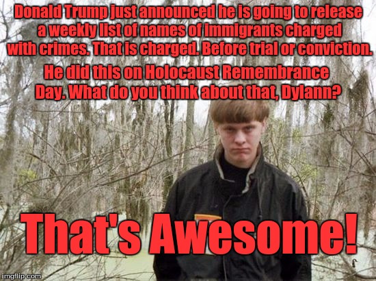 dylann roof | Donald Trump just announced he is going to release a weekly list of names of immigrants charged with crimes. That is charged. Before trial or conviction. He did this on Holocaust Remembrance Day. What do you think about that, Dylann? That's Awesome! | image tagged in dylann roof | made w/ Imgflip meme maker