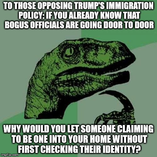 Philosoraptor Meme | TO THOSE OPPOSING TRUMP'S IMMIGRATION POLICY: IF YOU ALREADY KNOW THAT BOGUS OFFICIALS ARE GOING DOOR TO DOOR; WHY WOULD YOU LET SOMEONE CLAIMING TO BE ONE INTO YOUR HOME WITHOUT FIRST CHECKING THEIR IDENTITY? | image tagged in memes,philosoraptor | made w/ Imgflip meme maker