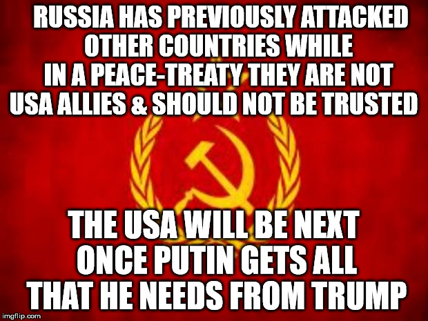 Soviet Russia | RUSSIA HAS PREVIOUSLY ATTACKED  OTHER COUNTRIES WHILE  IN A PEACE-TREATY THEY ARE NOT USA ALLIES & SHOULD NOT BE TRUSTED; THE USA WILL BE NEXT ONCE PUTIN GETS ALL THAT HE NEEDS FROM TRUMP | image tagged in soviet russia | made w/ Imgflip meme maker