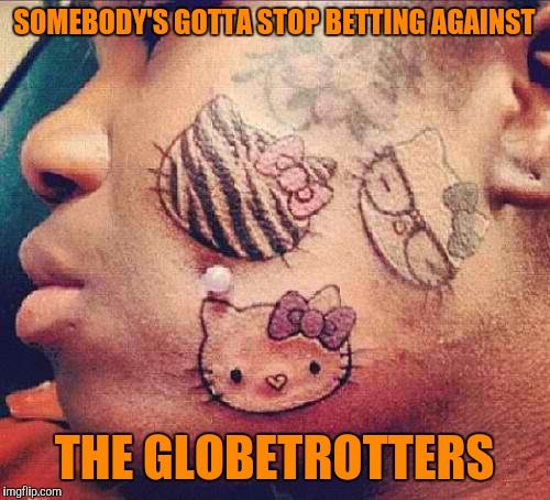 Tattoo week. Anyone wanna make a bet? | SOMEBODY'S GOTTA STOP BETTING AGAINST; THE GLOBETROTTERS | image tagged in tattoo week,sewmyeyesshut,funny memes,globetrotters | made w/ Imgflip meme maker