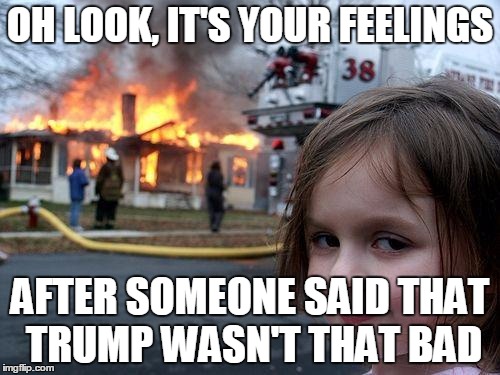 Disaster Girl | OH LOOK, IT'S YOUR FEELINGS; AFTER SOMEONE SAID THAT TRUMP WASN'T THAT BAD | image tagged in memes,disaster girl | made w/ Imgflip meme maker