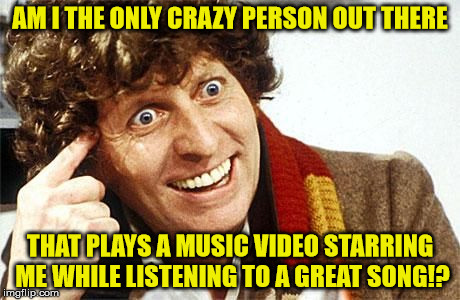dr who crazy | AM I THE ONLY CRAZY PERSON OUT THERE; THAT PLAYS A MUSIC VIDEO STARRING ME WHILE LISTENING TO A GREAT SONG!? | image tagged in dr who crazy | made w/ Imgflip meme maker