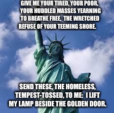 statue of liberty | GIVE ME YOUR TIRED, YOUR POOR, 
YOUR HUDDLED MASSES YEARNING TO BREATHE FREE, 
THE WRETCHED REFUSE OF YOUR TEEMING SHORE. SEND THESE, THE HOMELESS, TEMPEST-TOSSED, TO ME: 
I LIFT MY LAMP BESIDE THE GOLDEN DOOR. | image tagged in statue of liberty | made w/ Imgflip meme maker