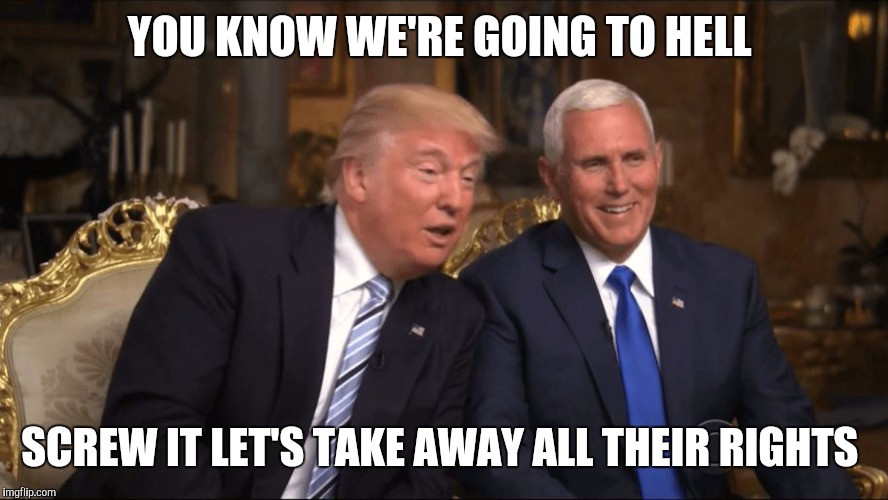 Trump/Pence | YOU KNOW WE'RE GOING TO HELL; SCREW IT LET'S TAKE AWAY ALL THEIR RIGHTS | image tagged in trump/pence | made w/ Imgflip meme maker