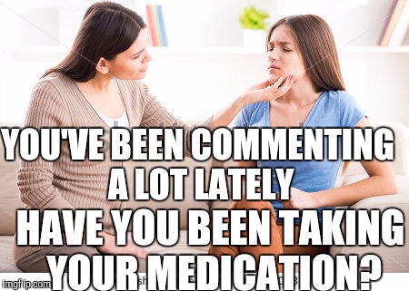 Mother and daughter  | YOU'VE BEEN COMMENTING A LOT LATELY; HAVE YOU BEEN TAKING YOUR MEDICATION? | image tagged in mother and daughter | made w/ Imgflip meme maker