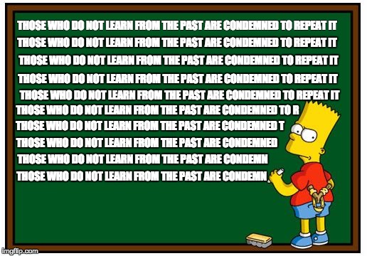 Simpsons History Mantra | THOSE WHO DO NOT LEARN FROM THE PAST ARE CONDEMNED TO REPEAT IT; THOSE WHO DO NOT LEARN FROM THE PAST ARE CONDEMNED TO REPEAT IT; THOSE WHO DO NOT LEARN FROM THE PAST ARE CONDEMNED TO REPEAT IT; THOSE WHO DO NOT LEARN FROM THE PAST ARE CONDEMNED TO REPEAT IT; THOSE WHO DO NOT LEARN FROM THE PAST ARE CONDEMNED TO REPEAT IT; THOSE WHO DO NOT LEARN FROM THE PAST ARE CONDEMNED TO R; THOSE WHO DO NOT LEARN FROM THE PAST ARE CONDEMNED T; THOSE WHO DO NOT LEARN FROM THE PAST ARE CONDEMNED; THOSE WHO DO NOT LEARN FROM THE PAST ARE CONDEMN; THOSE WHO DO NOT LEARN FROM THE PAST ARE CONDEMN | image tagged in simpson chalkboard blank,simpsons,history | made w/ Imgflip meme maker